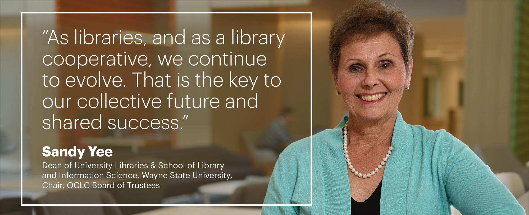 “As libraries, and as a library cooperative, we continue to evolve. That is the key to our collective future and shared success.“ –Sandy Yee, Dean of University Libraries & School of Library and Information Science, Wayne State University, Chair, OCLC Board of Trustees